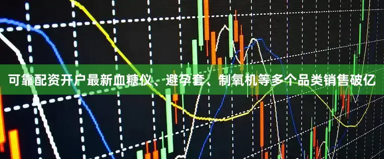 可靠配资开户最新血糖仪、避孕套、制氧机等多个品类销售破亿