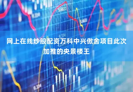 网上在线炒股配资万科中兴傲舍项目此次加推的央景楼王