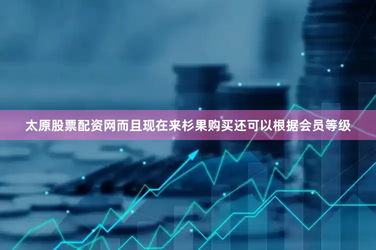 太原股票配资网而且现在来杉果购买还可以根据会员等级
